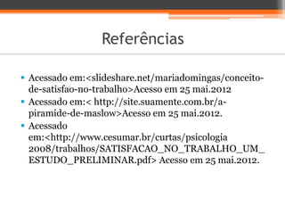 Referências
 Acessado em:<slideshare.net/mariadomingas/conceito-
de-satisfao-no-trabalho>Acesso em 25 mai.2012
 Acessado em:< http://site.suamente.com.br/a-
piramide-de-maslow>Acesso em 25 mai.2012.
 Acessado
em:<http://www.cesumar.br/curtas/psicologia
2008/trabalhos/SATISFACAO_NO_TRABALHO_UM_
ESTUDO_PRELIMINAR.pdf> Acesso em 25 mai.2012.
 