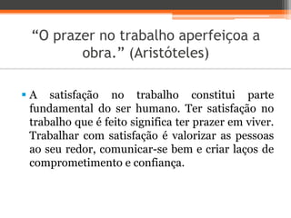 “O prazer no trabalho aperfeiçoa a
obra.” (Aristóteles)
 A satisfação no trabalho constitui parte
fundamental do ser humano. Ter satisfação no
trabalho que é feito significa ter prazer em viver.
Trabalhar com satisfação é valorizar as pessoas
ao seu redor, comunicar-se bem e criar laços de
comprometimento e confiança.
 