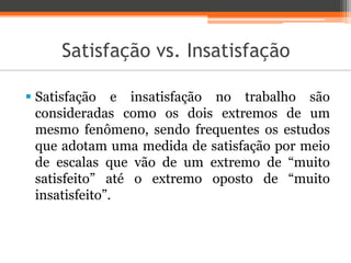 Satisfação vs. Insatisfação
 Satisfação e insatisfação no trabalho são
consideradas como os dois extremos de um
mesmo fenômeno, sendo frequentes os estudos
que adotam uma medida de satisfação por meio
de escalas que vão de um extremo de “muito
satisfeito” até o extremo oposto de “muito
insatisfeito”.
 