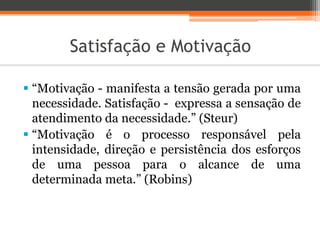 Satisfação e Motivação
 “Motivação - manifesta a tensão gerada por uma
necessidade. Satisfação - expressa a sensação de
atendimento da necessidade.” (Steur)
 “Motivação é o processo responsável pela
intensidade, direção e persistência dos esforços
de uma pessoa para o alcance de uma
determinada meta.” (Robins)
 