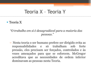 Teoria X – Teoria Y
 Teoria X
“O trabalho em si é desagradável para a maioria das
pessoas.”
− Nesta teoria o ser humano prefere ser dirigido evita as
responsabilidades e só trabalham sob forte
pressão, eles precisam ser forçados, controlados e às
vezes ameaçados para que se esforcem. McGregor
acreditava que as necessidades de ordem inferior
dominavam as pessoas nesta Teoria.
 
