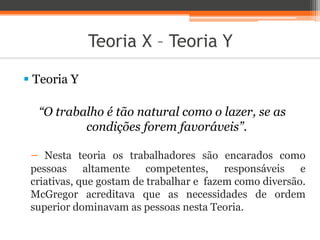 Teoria X – Teoria Y
 Teoria Y
“O trabalho é tão natural como o lazer, se as
condições forem favoráveis”.
− Nesta teoria os trabalhadores são encarados como
pessoas altamente competentes, responsáveis e
criativas, que gostam de trabalhar e fazem como diversão.
McGregor acreditava que as necessidades de ordem
superior dominavam as pessoas nesta Teoria.
 
