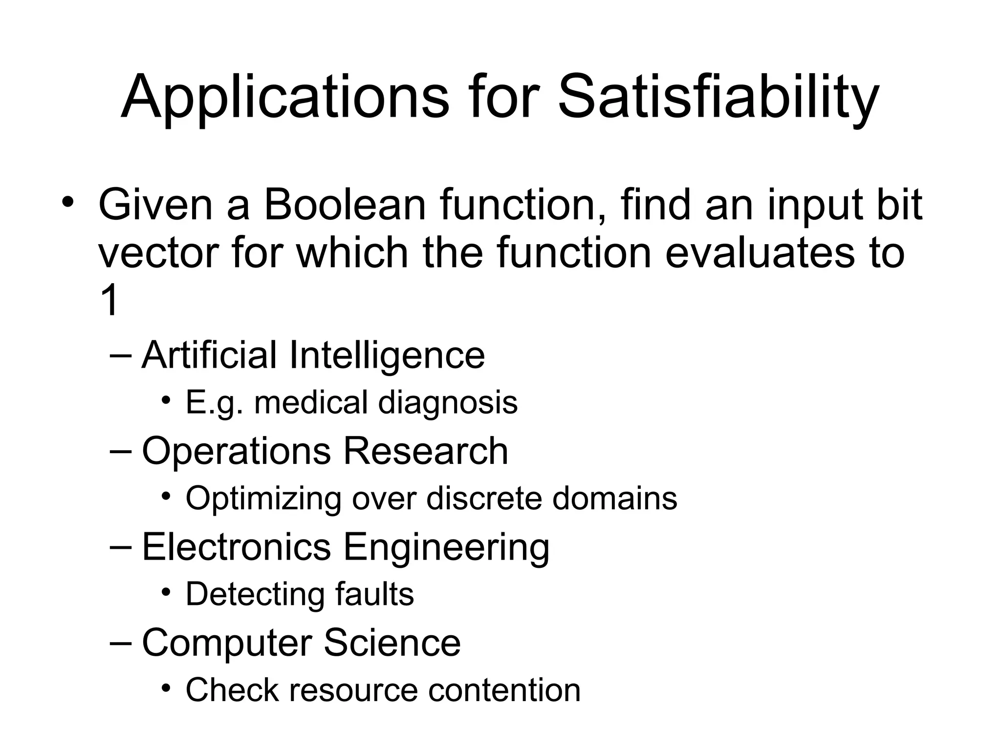 Applications for Satisfiability Given a Boolean function, find an input bit vector for which the function evaluates to 1 Artificial Intelligence E.g. medical diagnosis Operations Research Optimizing over discrete domains Electronics Engineering Detecting faults Computer Science Check resource contention 