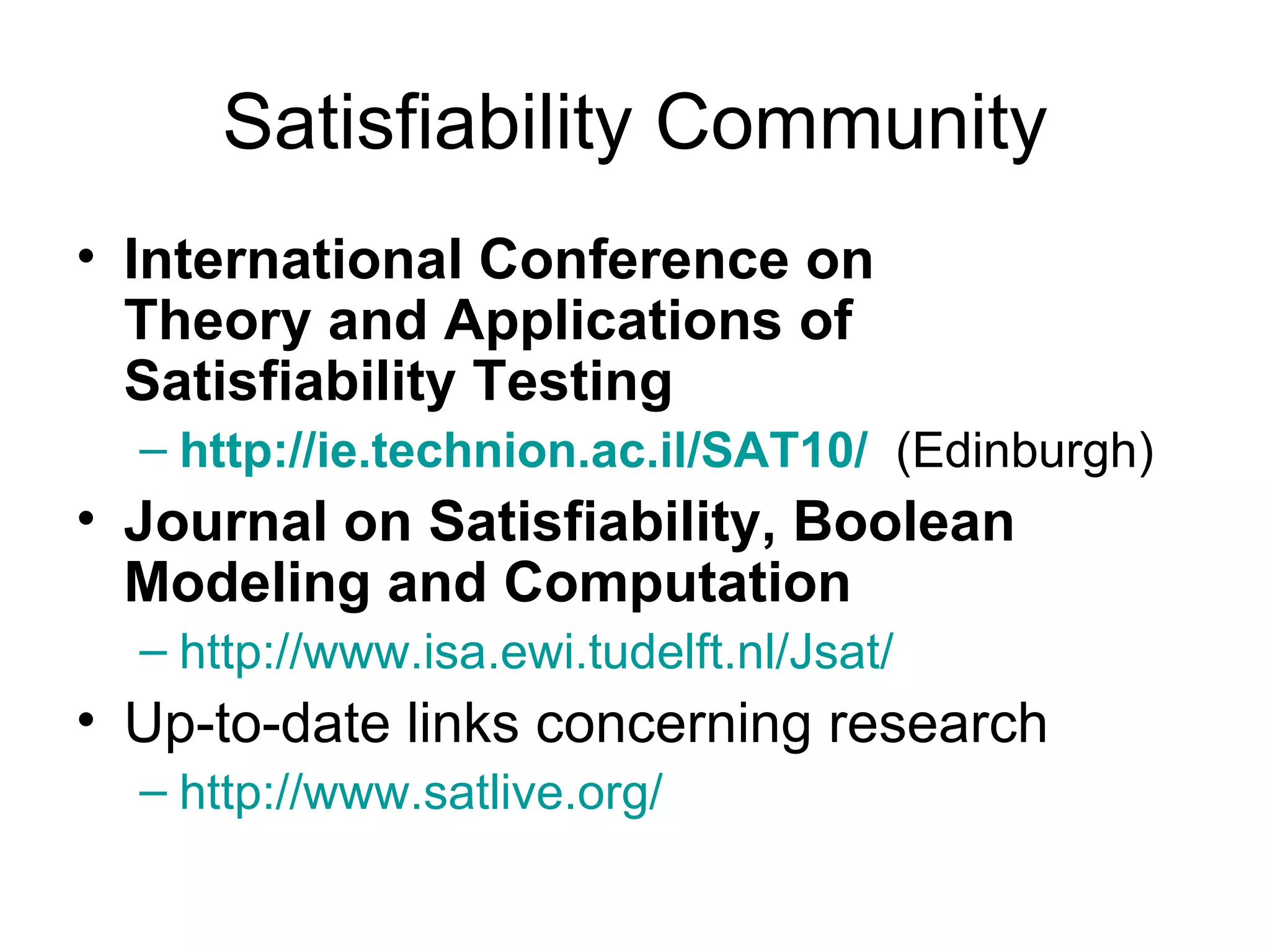 Satisfiability Community International Conference on Theory and Applications of Satisfiability Testing http://ie.technion.ac.il/SAT10/   (Edinburgh) Journal on Satisfiability, Boolean Modeling and Computation   http:// www.isa.ewi.tudelft.nl/Jsat /   Up-to-date links concerning research  http:// www.satlive.org /   