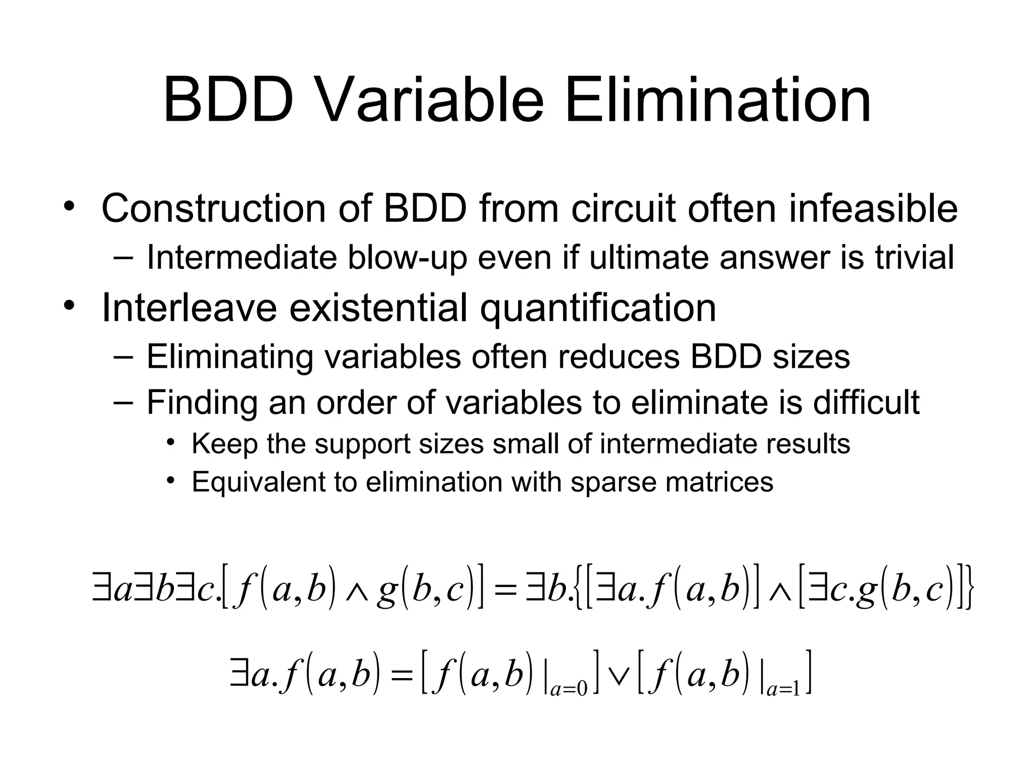 BDD Variable Elimination Construction of BDD from circuit often infeasible Intermediate blow-up even if ultimate answer is trivial Interleave existential quantification Eliminating variables often reduces BDD sizes Finding an order of variables to eliminate is difficult Keep the support sizes small of intermediate results Equivalent to elimination with sparse matrices 