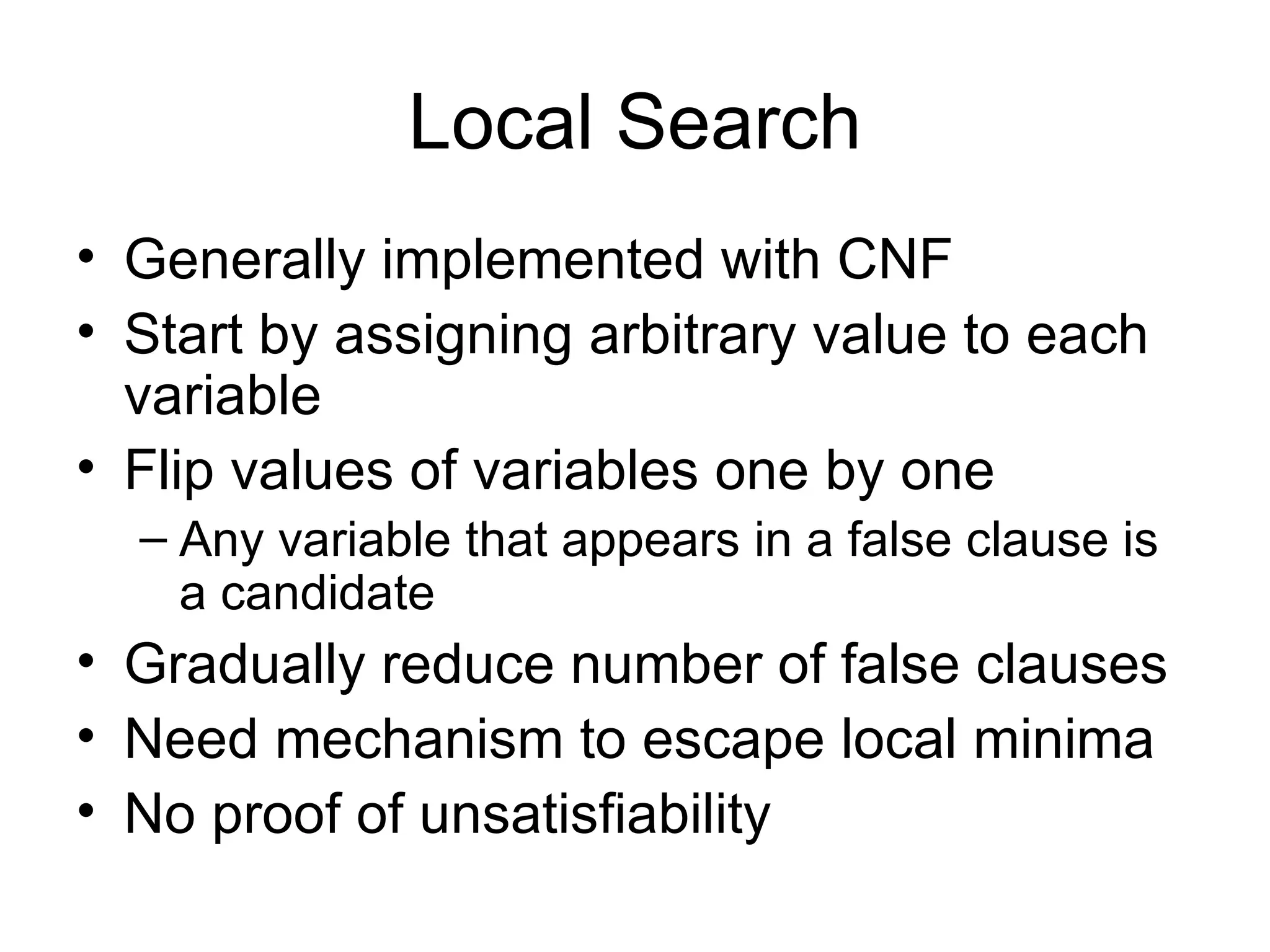 Local Search Generally implemented with CNF Start by assigning arbitrary value to each variable Flip values of variables one by one Any variable that appears in a false clause is a candidate Gradually reduce number of false clauses Need mechanism to escape local minima No proof of unsatisfiability 