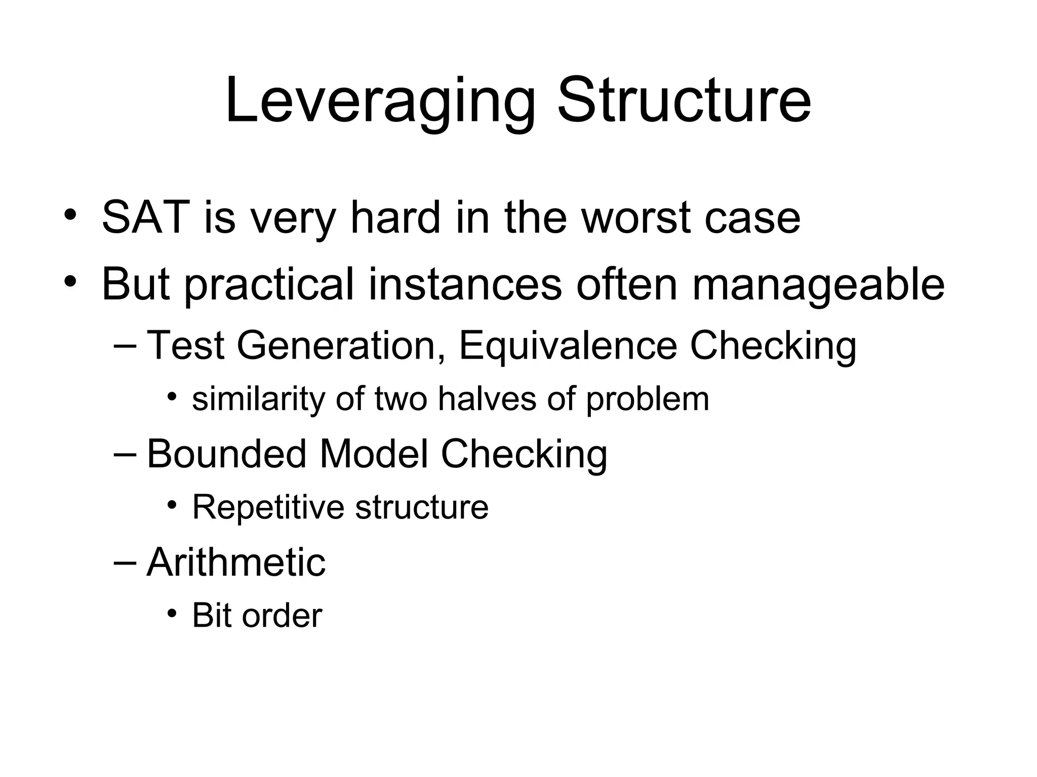 Leveraging Structure SAT is very hard in the worst case But practical instances often manageable Test Generation, Equivalence Checking similarity of two halves of problem Bounded Model Checking Repetitive structure Arithmetic  Bit order 
