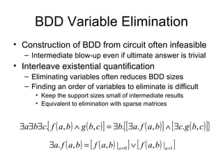BDD Variable Elimination Construction of BDD from circuit often infeasible Intermediate blow-up even if ultimate answer is trivial Interleave existential quantification Eliminating variables often reduces BDD sizes Finding an order of variables to eliminate is difficult Keep the support sizes small of intermediate results Equivalent to elimination with sparse matrices 