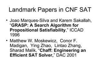 Landmark Papers in CNF SAT Joao Marques-Silva and Karem Sakallah, “ GRASP: A Search Algorithm for Propositional Satisfiability ,” ICCAD  1996 Matthew W. Moskewicz,  Conor F. Madigan,  Ying Zhao,  Lintao Zhang,  Sharad Malik, “ Chaff: Engineering an Efficient SAT Solver, ” DAC 2001 