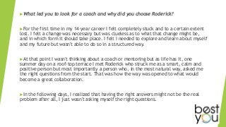 What led you to look for a coach and why did you choose Roderick?
For the first time in my 14-year career I felt completely stuck and to a certain extent
lost. I felt a change was necessary but was clueless as to what that change might be,
and in which form it should take place. I felt I needed to explore and learn about myself
and my future but wasn't able to do so in a structured way.
At that point I wasn't thinking about a coach or mentoring but as life has it, one
summer day on a roof-top terrace I met Roderick who struck me as a smart, calm and
positive person but most importantly a person who, in the most natural way, asked me
the right questions from the start. That was how the way was opened to what would
become a great collaboration.
In the following days, I realized that having the right answers might not be the real
problem after all, I just wasn't asking myself the right questions.
 