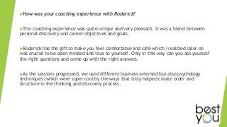 How was your coaching experience with Roderick?
The coaching experience was quite unique and very pleasant. It was a blend between
personal discovery and career objectives and goals.
Roderick has the gift to make you feel comfortable and safe which I realized later on
was crucial to be open minded and true to yourself. Only in this way can you ask yourself
the right questions and come up with the right answers.
As the sessions progressed, we used different business-oriented but also psychology
techniques (which were super cool by the way) that truly helped create order and
structure in the thinking and discovery process.
 