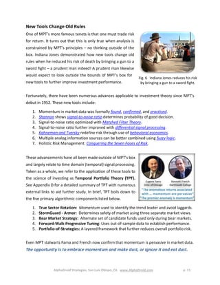 AlphaDroid Strategies, San Luis Obispo, CA www.AlphaDroid.com p. 11
New Tools Change Old Rules
One of MPT’s more famous tenets is that one must trade risk
for return. It turns out that this is only true when analysis is
constrained by MPT’s principles – no thinking outside of the
box. Indiana Jones demonstrated how new tools change old
rules when he reduced his risk of death by bringing a gun to a
sword fight – a prudent man indeed! A prudent man likewise
would expect to look outside the bounds of MPT’s box for
new tools to further improve investment performance.
Fortunately, there have been numerous advances applicable to investment theory since MPT’s
debut in 1952. These new tools include:
1. Momentum in market data was formally found, confirmed, and practiced.
2. Shannon shows signal-to-noise ratio determines probability of good decision.
3. Signal-to-noise ratio optimized with Matched Filter Theory.
4. Signal-to-noise ratio further improved with differential signal processing.
5. Kahneman and Tversky redefine risk through use of behavioral economics.
6. Multiple analog information sources can be better combined using fuzzy logic.
7. Holistic Risk Management: Conquering the Seven Faces of Risk.
These advancements have all been made outside of MPT’s box
and largely relate to time domain (temporal) signal processing.
Taken as a whole, we refer to the application of these tools to
the science of investing as Temporal Portfolio Theory (TPT).
See Appendix D for a detailed summary of TPT with numerous
external links to aid further study. In brief, TPT boils down to
the five primary algorithmic components listed below.
1. True Sector Rotation: Momentum used to identify the trend leader and avoid laggards.
2. StormGuard - Armor: Determines safety of market using three separate market views.
3. Bear Market Strategy: Alternate set of candidate funds used only during bear markets.
4. Forward-Walk Progressive Tuning: Uses out-of-sample data to establish performance.
5. Portfolio-of-Strategies: A layered framework that further reduces overall portfolio risk.
Even MPT stalwarts Fama and French now confirm that momentum is pervasive in market data.
The opportunity is to embrace momentum and make dust, or ignore it and eat dust.
Fig. 6 Indiana Jones reduces his risk
by bringing a gun to a sword fight.
 