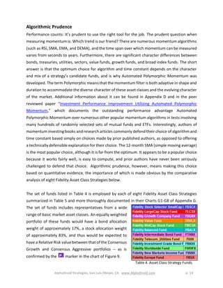 AlphaDroid Strategies, San Luis Obispo, CA www.AlphaDroid.com p. 14
Algorithmic Prudence
Performance counts: It’s prudent to use the right tool for the job. The prudent question when
measuring momentum is: Which trend is our friend? There are numerous momentum algorithms
(such as RSI, SMA, EMA, and DEMA), and the time span over which momentum can be measured
varies from seconds to years. Furthermore, there are significant character differences between
bonds, treasuries, utilities, sectors, value funds, growth funds, and broad index funds. The short
answer is that the optimum choice for algorithm and time constant depends on the character
and mix of a strategy’s candidate funds, and is why Automated Polymorphic Momentum was
developed. The term Polymorphic means that the momentum filter is both adaptive in shape and
duration to accommodate the diverse character of these asset classes and the evolving character
of the market. Additional information about it can be found in Appendix D and in the peer
reviewed paper “Investment Performance Improvement Utilizing Automated Polymorphic
Momentum,” which documents the outstanding performance advantage Automated
Polymorphic Momentum over numerous other popular momentum algorithms in tests involving
many hundreds of randomly selected sets of mutual funds and ETFs. Interestingly, authors of
momentum investing books and research articles commonly defend their choice of algorithm and
time constant based simply on choices made by prior published authors, as opposed to offering
a technically defensible explanation for their choice. The 12-month SMA (simple moving average)
is the most popular choice, although it is far from the optimum. It appears to be a popular choice
because it works fairly well, is easy to compute, and prior authors have never been seriously
challenged to defend that choice. Algorithmic prudence, however, means making this choice
based on quantitative evidence, the importance of which is made obvious by the comparative
analysis of eight Fidelity Asset Class Strategies below.
The set of funds listed in Table 4 is employed by each of eight Fidelity Asset Class Strategies
summarized in Table 5 and more thoroughly documented in their Charts G1-G8 of Appendix G.
The set of funds includes representatives from a wide
range of basic market asset classes. An equally weighted
portfolio of these funds would have a bond allocation
weight of approximately 17%, a stock allocation weight
of approximately 83%, and thus would be expected to
have a Relative Risk value between that of the Consensus
Growth and Consensus Aggressive portfolios – as is
confirmed by the marker in the chart of Figure 9.P:
Table 4. Asset Class Strategy Funds.
 