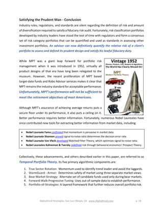 AlphaDroid Strategies, San Luis Obispo, CA www.AlphaDroid.com p. 18
Satisfying the Prudent Man - Conclusion
Industry rules, regulations, and standards are silent regarding the definition of risk and amount
of diversification required to satisfy a fiduciary risk audit. Fortunately, risk classification portfolios
developed by industry leaders have stood the test of time with regulators and form a consensus
set of risk category portfolios that can be quantified and used as standards in assessing other
investment portfolios. An advisor can now definitively quantify the relative risk of a client’s
portfolio to assess and defend its prudent design and satisfy his lawful fiduciary duty.
While MPT was a giant leap forward for portfolio risk
management when it was introduced in 1952, virtually all
product designs of that era have long been relegated to the
museum. However, the recent proliferation of MPT based
target-date funds and Robo Advisor services makes it clear that
MPT remains the industry standard for acceptable performance.
Unfortunately, MPT’s performance will not be sufficient to
meet the retirement objectives of most Americans.
Although MPT’s assurance of achieving average returns puts a
secure floor under its performance, it also puts a ceiling on it.
Better performance requires better information. Fortunately, numerous Nobel Laureates have
since contributed new tools for extracting better information from market data, including:
Collectively, these advancements, and others described earlier in this paper, are referred to as
Temporal Portfolio Theory. Its five primary algorithmic components are:
1. True Sector Rotation: Momentum used to identify trend leader and avoid the laggards.
2. StormGuard - Armor: Determines safety of market using three separate market views.
3. Bear Market Strategy: Alternate set of candidate funds used only during bear markets.
4. Forward-Walk Progressive Tuning: Uses out-of-sample data to establish performance.
5. Portfolio-of-Strategies: A layered framework that further reduces overall portfolio risk.
 Nobel Laureate Fama confirmed that momentum is pervasive in market data.
 Nobel Laureate Shannon proved signal-to-noise ratio determines the decision error rate.
 Nobel Laureate Van Vleck developed Matched Filter Theory, which optimizes signal-to-noise ratio.
 Nobel Laureates Kahneman & Tversky redefined risk through behavioral economics’ Prospect Theory.
 