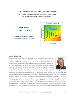 AlphaDroid Strategies, San Luis Obispo, CA www.AlphaDroid.com p. 19
New Tools
Change Old Rules!
Temporal Portfolio TheoryTM
Its Performance Speaks for Itself
About the Author
Scott Juds is a Founder and Chief Science Officer of AlphaDroid Strategies of San
Luis Obispo, CA, and Founder and CEO of SumGrowth Strategies of Seattle, WA. He
holds an MSEE from Stanford University, a BSEE from the University of Wisconsin
– Madison, and is a Registered Professional Engineer in the state of Washington.
He is the named inventor on over 40 U.S. and foreign patents and is the published
author of Photoelectric Sensors and Controls: Selection & Application (Marcel
Dekker, New York, 1988). Scott has over 30 years' experience in both hands-on and
executive-level positions, including Founder and President of piTech Engineering, a Seattle, WA
engineering consulting firm; Founder and VP of Engineering of IDX Incorporated, an El Dorado, AR,
company producing optically encoded coin acceptors and RFID payment systems; and Vice President of
Advanced Engineering at EATON Corporation’s Opcon division for industrial photoelectric sensor in
Everett, WA. Scott’s passion for improving investment algorithms utilizing cross-disciplinary mathematics
from the field of electronic signal processing began in 1992 when he created a Quattro spreadsheet
experiment that demonstrated trends in fact exist in market data. His long-term hobby eventually led to
the 2009 launch of SumGrowth Strategies with its online SectorSurfer service for individuals, and the
subsequent 2015 launch of AlphaDroid Strategies, a platform for financial advisors and wealth managers.
We believe industry analysts are correct:
 It’s the technology-aided financial advisors that
will eventually win the battle for clients.
 
