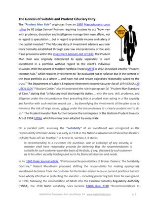AlphaDroid Strategies, San Luis Obispo, CA www.AlphaDroid.com p. 2
The Genesis of Suitable and Prudent Fiduciary Duty
The “Prudent Man Rule” originates from an 1830 Massachusetts court
ruling by US judge Samuel Putnum requiring trustees to act “how men
with prudence, discretion and intelligence manage their own affairs, not
in regard to speculation … but in regard to probable income and safety of
the capital invested.” The fiduciary duty of investment advisers was later
more formally established through case law interpretations of the anti-
fraud provisions within the Investment Advisers Act of 1940. The Prudent
Man Rule was originally interpreted to apply separately to each
investment in a portfolio without regard to the client’s individual
situation. With the advent of Modern Portfolio Theory (MPT) in 1952, it evolved into the “Prudent
Investor Rule,” which requires investments to “be evaluated not in isolation but in the context of
the trust portfolio as a whole … and have risk and return objectives reasonably suited to the
trust.” The Department of Labor’s Employee Retirement Income Security Act of 1974 (ERISA) 29
USC § 1104 “Fiduciary Duties” also incorporated the rule in paragraph (a) “Prudent Man Standard
of Care,” stating that “a fiduciary shall discharge his duties … with the care, skill, prudence, and
diligence under the circumstances then prevailing that a prudent man acting in a like capacity
and familiar with such matters would use … by diversifying the investments of the plan so as to
minimize the risk of large losses, unless under the circumstances it is clearly prudent not to do
so.” The Prudent Investor Rule further became the centerpiece of the Uniform Prudent Investor
Act of 1994 (UPIA), which has now been adopted by every state.
On a parallel path, assessing the “suitability” of an investment was recognized as the
responsibility of broker-dealers as early as 1938 in the National Association of Securities Dealers’
(NASD) “Rules of Fair Practice.” In Article III, Section 2, it states:
In recommending to a customer the purchase, sale or exchange of any security, a
member shall have reasonable grounds for believing that the recommendation is
suitable for such customer upon the basis of the facts, if any, disclosed by such customer
as to his other security holdings and as to his financial situation and needs.
In his 1965 Duke Journal article, “Professional Responsibilities of Broker-Dealers: The Suitability
Doctrine,” Robert Mundheim proposed shifting the responsibility for making appropriate
investment decisions from the customer to the broker-dealer because current practices had not
been wholly effective in protecting the investor – including protecting him from his own greed.
In 1990, following the consolidation of NASD into the Financial Industry Regulatory Authority
(FINRA), the 1938 NASD suitability rules became FINRA Rule 2310 “Recommendations to
 