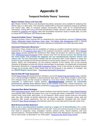 AlphaDroid Strategies, San Luis Obispo, CA www.AlphaDroid.com p. 24
Appendix D
Temporal Portfolio TheoryTM
Summary
Modern Portfolio Theory is 65 Years Old
MPT (Modern Portfolio Theory) was developed long before computers were available for analyzing time
domain data on a daily basis. This inherently imitated MPT to long-term statistical analysis of portfolios
and market data. With no temporal analysis functionality there could be no trend/momentum
information; limiting MPT to buy-and-hold diversification models. However, today it has become widely
accepted by academia and industry alike that harvestable momentum exists in market data. It's time
to extend MPT's framework with temporal data analysis.
Temporal Portfolio Theory
TM
Introduction
Temporal Portfolio Theory extends MPT by integrating the cross-disciplinary sciences of Matched Filter
Theory, Differential Signal Processing, Fuzzy Logic, and Holistic Risk Management within a layered
Portfolio-of-Strategies framework. Its primary operational components are briefly described below.
Automated Polymorphic Momentum
TM
Information Theory dictates that the probability of making an excellent investment decision is directly
proportional to the signal-to-noise ratio of the employed momentum indicator signal. While Matched
Filter Theory actually specifies the momentum filter shape and duration for optimum signal-to-noise
ratio, Differential Signal Processing further reduces noise from the decision process. By owning only
the trend leader and avoiding the laggards one can simultaneously improve returns and
reduce risk. The term Polymorphic indicates that the momentum filter is both adaptive in shape and
duration to accommodate (a) the diverse character of various equity classes (i.e. bonds, market indexes,
sectors, REITS, and commodities), (b) the evolving character of the market, and (c) the evolving
character of Strategies as funds with shorter histories begin to participate. An integral part of Automated
Polymorphic Momentum is Forward-Walk Progressive Tuning, which is the process of walking forward
through out-of-sample data to show results that can be produced in the absence of hindsight. See
our NAAIM Wagner Award paper: "Automated Polymorphic Momentum."
Risk-On Risk-Off Triple Assessment
Simple Risk-On Risk-Off market direction indicators, such as the Death Cross and Golden Cross, typically
use a moving average of S&P500 or advance/decline daily data to react slowly enough to avoid short-
term whipsaw losses, but fast enough to respond to a true bear market. Unfortunately, they are still
vulnerable to medium-term market declines. StormGuard-Armor achieves its remarkable
performance utilizing three distinct views of the market: price-trend, volume-momentum, and
value-sentiment. Twelve measurements combined by Fuzzy-Logic mathematics produce the final result.
Integrated Bear Market Strategies
When StormGuard-Armor signals that market conditions have become bearish, a Bear Market Strategy
automatically takes charge and selects from a list of trusted safe harbor investments, such as money
market funds, bond funds, gold bullion, or US treasuries. While money market funds are intrinsically
safe, they offer virtually no growth opportunity during a bear market. Conversely, bonds, gold and
treasuries offer growth opportunity, but are not reliably negatively correlated with the market.
Integrated Bear Market Strategies automatically select the current best performing safe harbor fund.
Multi-Dimensional Risk Abatement
Risk is not a one-dimensional problem cured by a single act of diversification. It's a multi-
dimensional problem, and diversification is just the start. There are numerous sources of risk to address
that relate to companies, funds, strategies, markets, political events, natural disasters, and even
personal behavior. Temporal Portfolio Theory embraces Holistic Risk Management as a means to abate
risk on many levels, as described in our white paper: "Conquering the Seven Faces of Risk".
 
