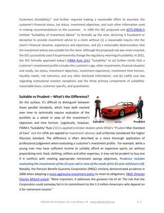 AlphaDroid Strategies, San Luis Obispo, CA www.AlphaDroid.com p. 3
Customers (Suitability),” and further required making a reasonable effort to ascertain the
customer's financial status, tax status, investment objectives, and such other information used
in making recommendations to the customer. In 1994 the SEC proposed rule §275.206(4)-5
entitled “Suitability of Investment Advice” to formally up the ante, declaring it fraudulent or
deceptive to provide investment advice to a client without (1) a reasonable inquiry into the
client’s financial situation, experience and objectives; and (2) a reasonable determination that
the investment advice was suitable for the client. Although the proposed rule was never enacted,
the SEC successfully used it to permanently change the regulatory meaning of suitability. In 2011,
the SEC formally approved today’s FINRA Rule 2111 “Suitability” to (a) further clarify that a
customer’s investment profile includes the customer's age, other investments, financial situation
and needs, tax status, investment objectives, investment experience, investment time horizon,
liquidity needs, risk tolerance, and any other disclosed information; and (b) codify case law
regarding institutional investor exceptions and the three primary components of suitability:
reasonable-basis, customer-specific, and quantitative.
Suitable vs Prudent – What‘s the Difference?
On the surface, it’s difficult to distinguish between
these parallel standards, which have both evolved
over time to technically require evaluation of the
portfolio as a whole in view of the investment’s
objectives and time horizon. Logistically, however,
FINRA’s “Suitability” Rule 2111 is applied to broker-dealers while ERISA’s “Prudent Man Standard
of Care” and the UPIA are applied to investment advisors and uniformly considered the higher
fiduciary standard. The difference is often described as a more thorough application of
professional judgement when evaluating a customer’s investment profile. For example, while a
young man may have sufficient income to suitably afford an expensive sports car without
jeopardizing rent, food, clothing, utilities and other expenses, it may not be prudent to buy one
if it conflicts with meeting appropriate retirement savings objectives. Prudence includes
evaluating the investments of the 22-year-old in view of the needs of his 65-year-old future self.
Notably, the Pension Benefit Guaranty Corporation (PBGC) similarly demonstrated prudence in
2008 when adopting a more aggressive investment policy to meet its obligations. PBGC Director
Charles Millard stated: “Most important, it addresses the greatest risk of all: The risk that the
Corporation could someday fail in its commitment to the 1.3 million Americans who depend on
it for retirement income."
 
