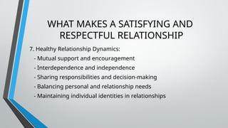WHAT MAKES A SATISFYING AND
RESPECTFUL RELATIONSHIP
7. Healthy Relationship Dynamics:
- Mutual support and encouragement
- Interdependence and independence
- Sharing responsibilities and decision-making
- Balancing personal and relationship needs
- Maintaining individual identities in relationships
 