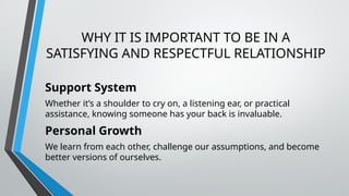 WHY IT IS IMPORTANT TO BE IN A
SATISFYING AND RESPECTFUL RELATIONSHIP
Support System
Whether it’s a shoulder to cry on, a listening ear, or practical
assistance, knowing someone has your back is invaluable.
Personal Growth
We learn from each other, challenge our assumptions, and become
better versions of ourselves.
 