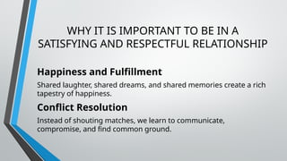 WHY IT IS IMPORTANT TO BE IN A
SATISFYING AND RESPECTFUL RELATIONSHIP
Happiness and Fulfillment
Shared laughter, shared dreams, and shared memories create a rich
tapestry of happiness.
Conflict Resolution
Instead of shouting matches, we learn to communicate,
compromise, and find common ground.
 