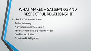 WHAT MAKES A SATISFYING AND
RESPECTFUL RELATIONSHIP
1. Effective Communication:
- Active listening
- Nonviolent communication
- Assertiveness and expressing needs
- Conflict resolution
- Emotional intelligence
 
