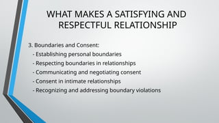 WHAT MAKES A SATISFYING AND
RESPECTFUL RELATIONSHIP
3. Boundaries and Consent:
- Establishing personal boundaries
- Respecting boundaries in relationships
- Communicating and negotiating consent
- Consent in intimate relationships
- Recognizing and addressing boundary violations
 