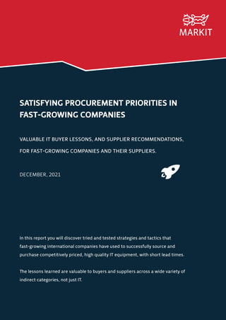 SATISFYING PROCUREMENT PRIORITIES IN
FAST-GROWING COMPANIES
VALUABLE IT BUYER LESSONS, AND SUPPLIER RECOMMENDATIONS,
FOR FAST-GROWING COMPANIES AND THEIR SUPPLIERS.
DECEMBER, 2021
In this report you will discover tried and tested strategies and tactics that
fast-growing international companies have used to successfully source and
purchase competitively priced, high quality IT equipment, with short lead times.
The lessons learned are valuable to buyers and suppliers across a wide variety of
indirect categories, not just IT.
 