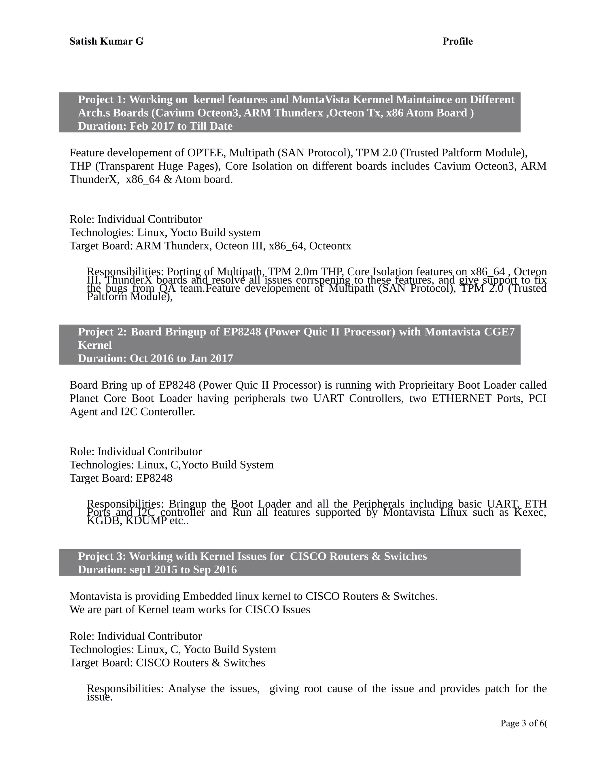 Satish Kumar G Profile
Project 1: Working on kernel features and MontaVista Kernnel Maintaince on Different
Arch.s Boards (Cavium Octeon3, ARM Thunderx ,Octeon Tx, x86 Atom Board )
Duration: Feb 2017 to Till Date
Working on pril 2014 to Still Date
Feature developement of OPTEE, Multipath (SAN Protocol), TPM 2.0 (Trusted Paltform Module),
THP (Transparent Huge Pages), Core Isolation on different boards includes Cavium Octeon3, ARM
ThunderX, x86_64 & Atom board.
Role: Individual Contributor
Technologies: Linux, Yocto Build system
Target Board: ARM Thunderx, Octeon III, x86_64, Octeontx
Responsibilities: Porting of Multipath, TPM 2.0m THP, Core Isolation features on x86_64 , Octeon
III, ThunderX boards and resolve all issues corrspening to these features, and give support to fix
the bugs from QA team.Feature developement of Multipath (SAN Protocol), TPM 2.0 (Trusted
Paltform Module),
Project 2: Board Bringup of EP8248 (Power Quic II Processor) with Montavista CGE7
Kernel
Duration: Oct 2016 to Jan 2017
Working on pril 2014 to Still Date
Board Bring up of EP8248 (Power Quic II Processor) is running with Proprieitary Boot Loader called
Planet Core Boot Loader having peripherals two UART Controllers, two ETHERNET Ports, PCI
Agent and I2C Conteroller.
Role: Individual Contributor
Technologies: Linux, C,Yocto Build System
Target Board: EP8248
Responsibilities: Bringup the Boot Loader and all the Peripherals including basic UART, ETH
Ports and I2C controller and Run all features supported by Montavista Linux such as Kexec,
KGDB, KDUMP etc..
Project 3: Working with Kernel Issues for CISCO Routers & Switches
Duration: sep1 2015 to Sep 2016
Working on pril 2014 to Still Date
Montavista is providing Embedded linux kernel to CISCO Routers & Switches.
We are part of Kernel team works for CISCO Issues
Role: Individual Contributor
Technologies: Linux, C, Yocto Build System
Target Board: CISCO Routers & Switches
Responsibilities: Analyse the issues, giving root cause of the issue and provides patch for the
issue.
Page 3 of 6(
 