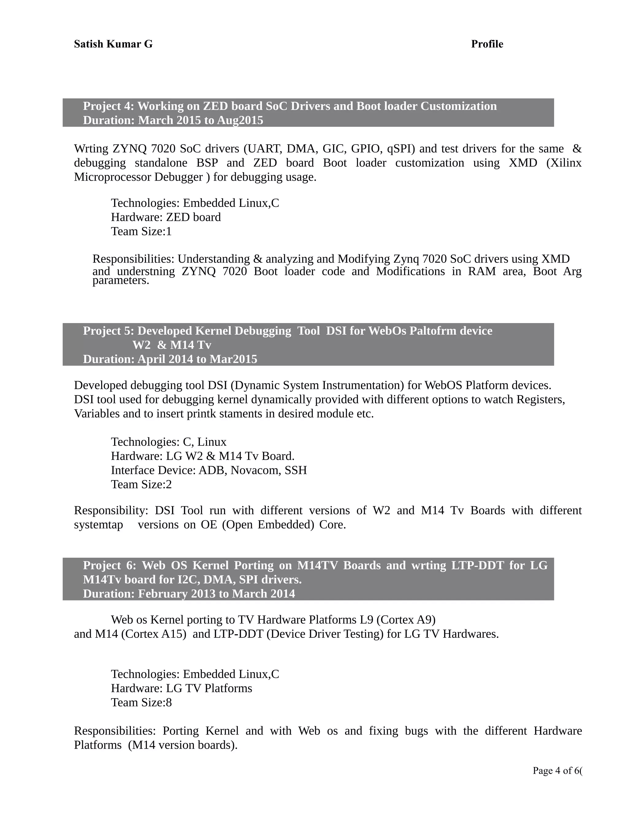 Satish Kumar G Profile
Project 4: Working on ZED board SoC Drivers and Boot loader Customization
Duration: March 2015 to Aug2015
Working on pril 2014 to Still Date
Wrting ZYNQ 7020 SoC drivers (UART, DMA, GIC, GPIO, qSPI) and test drivers for the same &
debugging standalone BSP and ZED board Boot loader customization using XMD (Xilinx
Microprocessor Debugger ) for debugging usage.
Technologies: Embedded Linux,C
Hardware: ZED board
Team Size:1
Responsibilities: Understanding & analyzing and Modifying Zynq 7020 SoC drivers using XMD
and understning ZYNQ 7020 Boot loader code and Modifications in RAM area, Boot Arg
parameters.
Project 5: Developed Kernel Debugging Tool DSI for WebOs Paltofrm device
W2 & M14 Tv
Duration: April 2014 to Mar2015
Developed debugging tool DSI (Dynamic System Instrumentation) for WebOS Platform devices.
DSI tool used for debugging kernel dynamically provided with different options to watch Registers,
Variables and to insert printk staments in desired module etc.
Technologies: C, Linux
Hardware: LG W2 & M14 Tv Board.
Interface Device: ADB, Novacom, SSH
Team Size:2
Responsibility: DSI Tool run with different versions of W2 and M14 Tv Boards with different
systemtap versions on OE (Open Embedded) Core. Devped Kernel Debugging Tool DSI for
WebOs Paltofrm device W2 , M14 Tv
Project 6: Web OS Kernel Porting on M14TV Boards and wrting LTP-DDT for LG
M14Tv board for I2C, DMA, SPI drivers.
Duration: February 2013 to March 2014
Web os Kernel porting to TV Hardware Platforms L9 (Cortex A9)
and M14 (Cortex A15) and LTP-DDT (Device Driver Testing) for LG TV Hardwares.
Technologies: Embedded Linux,C
Hardware: LG TV Platforms
Team Size:8
Responsibilities: Porting Kernel and with Web os and fixing bugs with the different Hardware
Platforms (M14 version boards).
Page 4 of 6(
 
