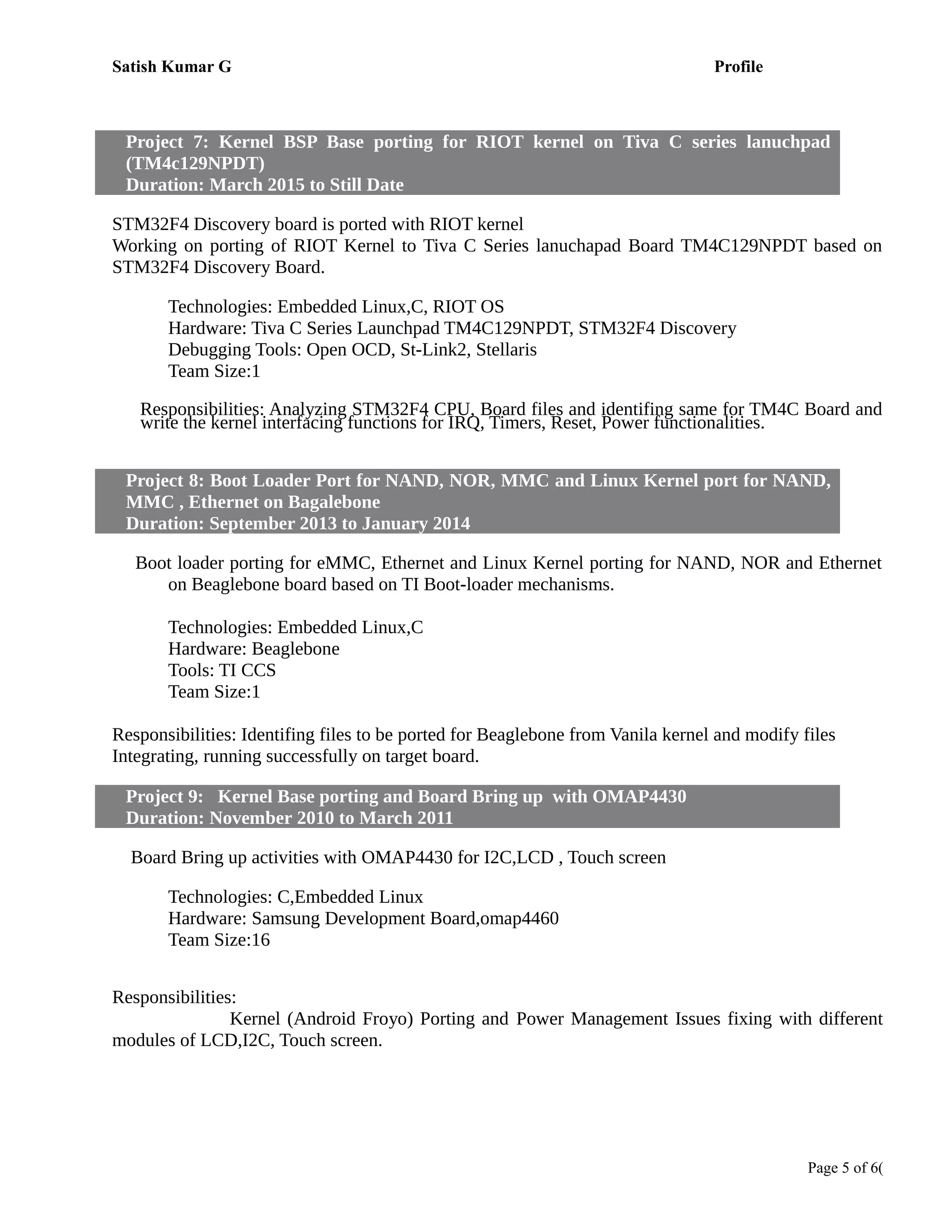 Satish Kumar G Profile
Project 7: Kernel BSP Base porting for RIOT kernel on Tiva C series lanuchpad
(TM4c129NPDT)
Duration: March 2015 to Still Date
STM32F4 Discovery board is ported with RIOT kernel
Working on porting of RIOT Kernel to Tiva C Series lanuchapad Board TM4C129NPDT based on
STM32F4 Discovery Board.
Technologies: Embedded Linux,C, RIOT OS
Hardware: Tiva C Series Launchpad TM4C129NPDT, STM32F4 Discovery
Debugging Tools: Open OCD, St-Link2, Stellaris
Team Size:1
Responsibilities: Analyzing STM32F4 CPU, Board files and identifing same for TM4C Board and
write the kernel interfacing functions for IRQ, Timers, Reset, Power functionalities.
Project 8: Boot Loader Port for NAND, NOR, MMC and Linux Kernel port for NAND,
MMC , Ethernet on Bagalebone
Duration: September 2013 to January 2014
Boot loader porting for eMMC, Ethernet and Linux Kernel porting for NAND, NOR and Ethernet
on Beaglebone board based on TI Boot-loader mechanisms.
Technologies: Embedded Linux,C
Hardware: Beaglebone
Tools: TI CCS
Team Size:1
Responsibilities: Identifing files to be ported for Beaglebone from Vanila kernel and modify files
Integrating, running successfully on target board.
Project 9: Kernel Base porting and Board Bring up with OMAP4430
Duration: November 2010 to March 2011
Board Bring up activities with OMAP4430 for I2C,LCD , Touch screen
Technologies: C,Embedded Linux
Hardware: Samsung Development Board,omap4460
Team Size:16
Responsibilities:
Kernel (Android Froyo) Porting and Power Management Issues fixing with different
modules of LCD,I2C, Touch screen.
Page 5 of 6(
 