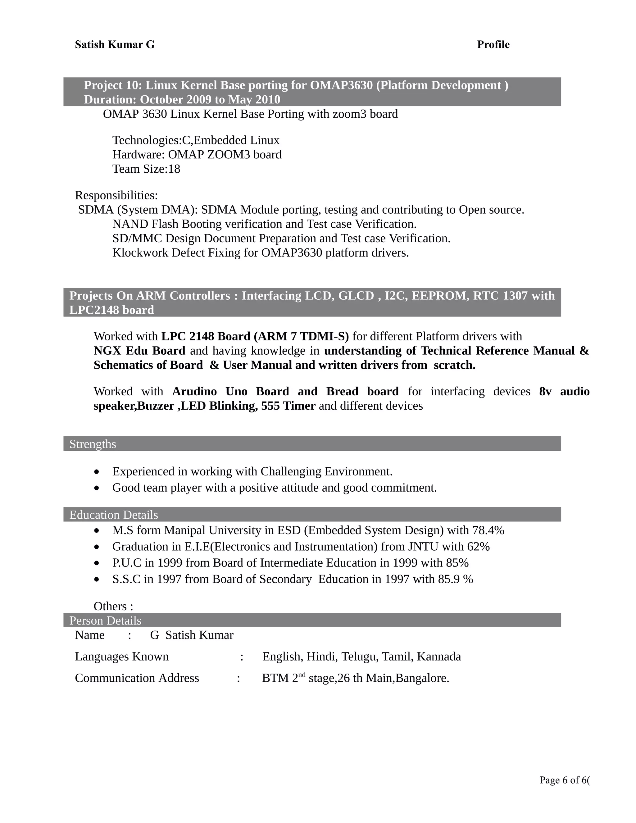 Satish Kumar G Profile
Project 10: Linux Kernel Base porting for OMAP3630 (Platform Development )
Duration: October 2009 to May 2010
OMAP 3630 Linux Kernel Base Porting with zoom3 board
Technologies:C,Embedded Linux
Hardware: OMAP ZOOM3 board
Team Size:18
Responsibilities:
SDMA (System DMA): SDMA Module porting, testing and contributing to Open source.
NAND Flash Booting verification and Test case Verification.
SD/MMC Design Document Preparation and Test case Verification.
Klockwork Defect Fixing for OMAP3630 platform drivers.
Projects On ARM Controllers : Interfacing LCD, GLCD , I2C, EEPROM, RTC 1307 with
LPC2148 board
Worked with LPC 2148 Board (ARM 7 TDMI-S) for different Platform drivers with
NGX Edu Board and having knowledge in understanding of Technical Reference Manual &
Schematics of Board & User Manual and written drivers from scratch.
Worked with Arudino Uno Board and Bread board for interfacing devices 8v audio
speaker,Buzzer ,LED Blinking, 555 Timer and different devices
Strengths
• Experienced in working with Challenging Environment.
• Good team player with a positive attitude and good commitment.
Education Details
• M.S form Manipal University in ESD (Embedded System Design) with 78.4%
• Graduation in E.I.E(Electronics and Instrumentation) from JNTU with 62%
• P.U.C in 1999 from Board of Intermediate Education in 1999 with 85%
• S.S.C in 1997 from Board of Secondary Education in 1997 with 85.9 %
Others :
Person Details
Name : G Satish Kumar
Languages Known : English, Hindi, Telugu, Tamil, Kannada
Communication Address : BTM 2nd
stage,26 th Main,Bangalore.
Page 6 of 6(
 