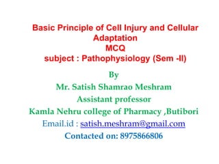 Basic Principle of Cell Injury and Cellular
Adaptation
MCQ
subject : Pathophysiology (Sem -II)
By
Mr. Satish Shamrao Meshram
Assistant professor
Kamla Nehru college of Pharmacy ,Butibori
Email.id : satish.meshram@gmail.com
Contacted on: 8975866806
 