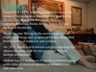 From 195 2 - 1974, Satish Gujral had scores of solo
shows of his sculptures, paintings and graphics in
Mexico City, New York, New Delhi, Bombay,
Calcutta, Montreal, Rome, Berlin, Tokyo, Buenos
Aires and Stockholm.
•Since the late '80s up to the recent years, Satish
Gujral's paintings and sculptures further diversified
both in terms of materials and content.
•In 1977 Satish Gujral started actively exploring the
elusive vocabulary of the International Style in
modem architecture.
•Satish Gujral's sculptures in burnt wood have come
with a kind of visceral exposure of forms, human
and otherwise.
CARRIER
 