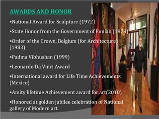 AWARDS AND HONOR
•National Award for Sculpture (1972)
•State Honor from the Government of Punjab (1979)
•Order of the Crown, Belgium (for Architecture)
(1983)
•Padma Vibhushan (1999)
•Leonardo Da Vinci Award
•International award for Life Time Achievements
(Mexico)
•Amity lifetime Achievement award for art(2010)
•Honored at golden jubilee celebration of National
gallery of Modern art.
 