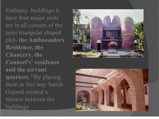 Embassy buildings is
have four major units
are in all corners of the
semi triangular shaped
plot- the Ambassadors
Residence, the
Chancery, the
Counsel's’ residence
and the servant
quarters. “By placing
them in this way Satish
Gujaral created a
tension between the
buildings.
 