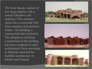The front facade consists of
two large cupolas with a
central fold above the
entrance.[4]
The entrance
opens into a courtyard with
stone masonry and greenery
within. The building is
constructed with red bricks.
The ubiquitous red brick
construction of the building
has been compared to early
architectural forms prevalent
in Mohenjo-daroand the
buddhist architecture in
Sanchi and Nalanda.
 