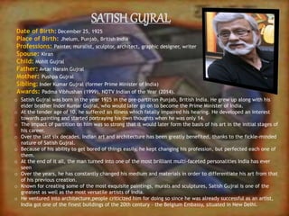SATISH GUJRAL
Date of Birth: December 25, 1925
Place of Birth: Jhelum, Punjab, British India
Professions: Painter, muralist, sculptor, architect, graphic designer, writer
Spouse: Kiran
Child: Mohit Gujral
Father: Avtar Narain Gujral
Mother: Pushpa Gujral
Sibling: Inder Kumar Gujral (former Prime Minister of India)
Awards: Padma Vibhushan (1999), NDTV Indian of the Year (2014).
o Satish Gujral was born in the year 1925 in the pre-partition Punjab, British India. He grew up along with his
elder brother Inder Kumar Gujral, who would later go on to become the Prime Minister of India.
o At the tender age of 10, he suffered an illness which fatally impaired his hearing. He developed an interest
towards painting and started portraying his own thoughts when he was only 14.
o The impact of partition on him was so strong that it would later form the basis of his art in the initial stages of
his career.
o Over the last six decades, Indian art and architecture has been greatly benefited, thanks to the fickle-minded
nature of Satish Gujral.
o Because of his ability to get bored of things easily, he kept changing his profession, but perfected each one of
them.
o At the end of it all, the man turned into one of the most brilliant multi-faceted personalities India has ever
seen
o Over the years, he has constantly changed his medium and materials in order to differentiate his art from that
of his previous creation.
o Known for creating some of the most exquisite paintings, murals and sculptures, Satish Gujral is one of the
greatest as well as the most versatile artists of India.
o He ventured into architecture,people criticized him for doing so since he was already successful as an artist,
India got one of the finest buildings of the 20th century – the Belgium Embassy, situated in New Delhi.
 