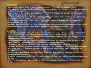EDUCATION:-
o Satish joined the Mayo School of Arts in Lahore in the year 1939 in order to study applied arts.
o After graduating from the Mayo School of Arts, he moved to Bombay (now Mumbai) in 1944 and took admission
at the Sir JJ School of Art.
o During his stay at the college, which lasted from 1944 to 1947, he came into contact with the famous
Progressive Artists’ Group of Bombay.
o he found it difficult to agree with their techniques and started looking for modernism in art, with its roots
belonging to the Indian tradition.
o In 1947, a recurring sickness forced Satish to drop out of JJ School of Art and eventually completed his
education in the year 1949.
o He left for Mexico in the year 1952 after he was granted a scholarship from the Mexican embassy. He served
his apprenticeship under well-known artists Diego Rivera and David Alfaro Siqueiros.
CAREER:-
o In the initial stages of his career, his work was heavily influenced by the suffering of people who lost their
homes and families because of the partition of the country. Since he had witnessed the cruel act
o Later on, he realized that people would not appreciate the same kind of art over and over again and hence
started to change his style of work.
o Satish started diversifying his sculptural materials with machined industrialized objects made up of steel,
copper, glass, etc., and even gave life to sculptures by using junk materials.
o The period of 1952 to 1974 saw Satish Gujral organizing solo shows all over the world.
o The shows featured his sculptures, paintings and graphics. The cities in which he organized his shows include
Mexico City, New York, New Delhi, Bombay, Calcutta, Montreal, Rome, Berlin, Tokyo, Buenos Aires and
Stockholm.
o the late 1980s, paintings and sculptures of Satish Gujral have shown a greater expansion, both in terms of
materials as well as content.
o He started making large murals, mostly in mosaic and ceramic tiles. Later, machined steel elements overtook
the tiles.
o Satish Gujral's sculptures, made out of burnt wood, come across as visceral exposure of human and other
forms.
 