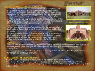 STYLE:-
o No matter what the subject matter is, Satish Gujral creates his works after understanding their nuances and
the history behind them. This gives his works depth and sets them apart from the works of his
contemporaries.
o Like many great artists, Satish too, is a master of creating modern art without disturbing its tradition, for
there lingers the real beauty of any art.
EXHIBITION AT THE INDIA ART FAIR:-
o In 2014, Satish Gujral decided to display some of his creations at the India Art Fair.
o The artworks displayed were from his personal collection, created between the 1950s up until 2013.
o A total of 26 paintings and sculptures were put up for sale, out of which five belonged to the famous partition-
inspired works.
SATISH GUJRAL’S STINT AS AN ARCHITECT:-
o In one of his interviews he has mentioned about him being bored with
art as he felt that he had done everything that he could do with art.
o In 1968, he ventured into architecture, and soon, he proved his critics
wrong when the Belgium diplomats approached him, requesting him to
come up with an edifice that would serve as their embassy in India.
o In 1984, he completed his project and took his critics by surprise, for the
building looked astonishing. So much so, that it was later termed as one
of the finest buildings of the 20th century in a forum held by
international architects.
o He then went on to build magnificent edifices like the summer palace of
Saudi Arabia in Riyadh, CMC research center in Hyderabad and the Goa
University.
o The summer palace of Saudi Arabia was asked to build by the prince of
Saudi Arabia after he was highly impressed with the Belgium embassy.
o Though he had a rollicking start to his architectural career, Satish
shifted his focus back to painting as he got bored of architecture.
BELGIUM EMBASSY, NEW DELHI
 
