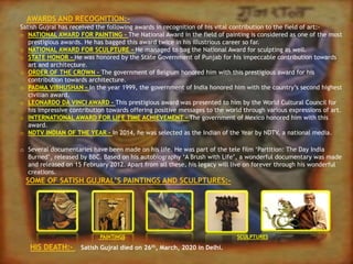 AWARDS AND RECOGNITION:-
Satish Gujral has received the following awards in recognition of his vital contribution to the field of art:-
o NATIONAL AWARD FOR PAINTING - The National Award in the field of painting is considered as one of the most
prestigious awards. He has bagged this award twice in his illustrious career so far.
o NATIONAL AWARD FOR SCULPTURE - He managed to bag the National Award for sculpting as well.
o STATE HONOR - He was honored by the State Government of Punjab for his impeccable contribution towards
art and architecture.
o ORDER OF THE CROWN – The government of Belgium honored him with this prestigious award for his
contribution towards architecture.
o PADMA VIBHUSHAN – In the year 1999, the government of India honored him with the country’s second highest
civilian award.
o LEONARDO DA VINCI AWARD – This prestigious award was presented to him by the World Cultural Council for
his impressive contribution towards offering positive messages to the world through various expressions of art.
o INTERNATIONAL AWARD FOR LIFE TIME ACHIEVEMENT – The government of Mexico honored him with this
award.
o NDTV INDIAN OF THE YEAR – In 2014, he was selected as the Indian of the Year by NDTV, a national media.
o Several documentaries have been made on his life. He was part of the tele film ‘Partition: The Day India
Burned’, released by BBC. Based on his autobiography ‘A Brush with Life’, a wonderful documentary was made
and released on 15 February 2012. Apart from all these, his legacy will live on forever through his wonderful
creations.
SOME OF SATISH GUJRAL’S PAINTINGS AND SCULPTURES:-
PAINTINGS SCULPTURES
HIS DEATH:- Satish Gujral died on 26th, March, 2020 in Delhi.
 