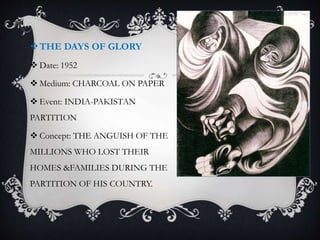 THE DAYS OF GLORY
 Date: 1952
 Medium: CHARCOAL ON PAPER
 Event: INDIA-PAKISTAN
PARTITION
 Concept: THE ANGUISH OF THE
MILLIONS WHO LOST THEIR
HOMES &FAMILIES DURING THE
PARTITION OF HIS COUNTRY.
 
