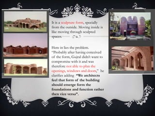 • It is a sculpture form, specially
from the outside. Moving inside is
like moving through sculpted
spaces.
• Here in lies the problem.
“Probably after having conceived
of the form, Gujral didn’t want to
compromise with it and was
therefore not able to plan the
openings, windows and doors,” he
clarifies adding “We architects
feel that form of the building
should emerge form the
foundations and function rather
then vice versa”.
 