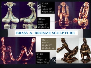 SG 161
Bronze
Height: 15”
Weight: 24 kg
SG 162
Brass
Height: 15”
Weight: 20 kg
SG 168
Brass
Height: 15”
Weight: 18 kg
BRASS & BRONZE SCULPTURE
SG 163
Brass
Height: 12”
Weight: 9 kg
 