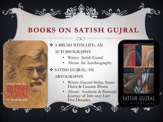 BOOKS ON SATISH GUJRAL
 A BRUSH WITH LIFE: AN
AUTOBIOGRAPHY
• Writer: Satish Gujral
• About: An Autobiography
 SATISH GUJRAL: AN
ARTOGRAPHY
• Writer: Gayatri Sinha, Sunto
Dutta & Gautam Bhatia
• About: Aesthetic & Personal
Journey of him over Last
Five Decades.
 