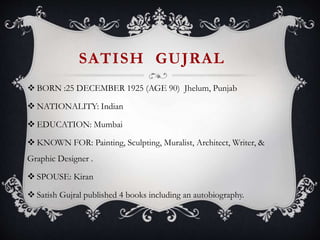 SATISH GUJRAL
 BORN :25 DECEMBER 1925 (AGE 90) Jhelum, Punjab
 NATIONALITY: Indian
 EDUCATION: Mumbai
 KNOWN FOR: Painting, Sculpting, Muralist, Architect, Writer, &
Graphic Designer .
 SPOUSE: Kiran
 Satish Gujral published 4 books including an autobiography.
 