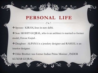 PERSONAL LIFE
 Spouse: KIRAN, lives in new delhi.
 Son: MOHIT GUJRAL, who is an architect is married to former
model, Feroze Gujral .
 Daughter: ALPANA is a jewelery designer and RASEEL is an
interior designer.
 Elder Brother: was former Indian Prime Minister , INDER
KUMAR GUJRAL..
 