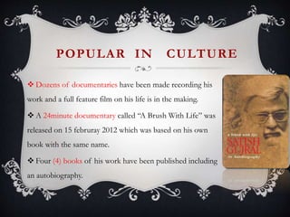 POPULAR IN CULTURE
 Dozens of documentaries have been made recording his
work and a full feature film on his life is in the making.
 A 24minute documentary called “A Brush With Life” was
released on 15 februray 2012 which was based on his own
book with the same name.
 Four (4) books of his work have been published including
an autobiography.
 