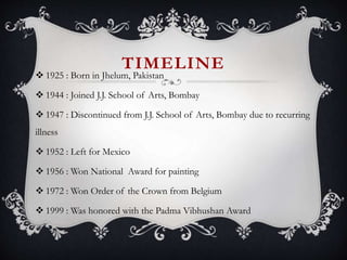 TIMELINE
 1925 : Born in Jhelum, Pakistan
 1944 : Joined J.J. School of Arts, Bombay
 1947 : Discontinued from J.J. School of Arts, Bombay due to recurring
illness
 1952 : Left for Mexico
 1956 : Won National Award for painting
 1972 : Won Order of the Crown from Belgium
 1999 : Was honored with the Padma Vibhushan Award
 