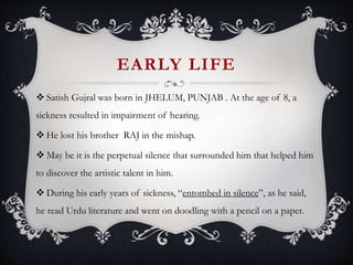 EARLY LIFE
 Satish Gujral was born in JHELUM, PUNJAB . At the age of 8, a
sickness resulted in impairment of hearing.
 He lost his brother RAJ in the mishap.
 May be it is the perpetual silence that surrounded him that helped him
to discover the artistic talent in him.
 During his early years of sickness, “entombed in silence”, as he said,
he read Urdu literature and went on doodling with a pencil on a paper.
 